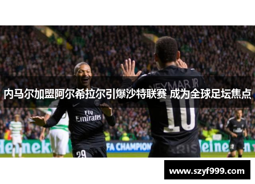 内马尔加盟阿尔希拉尔引爆沙特联赛 成为全球足坛焦点